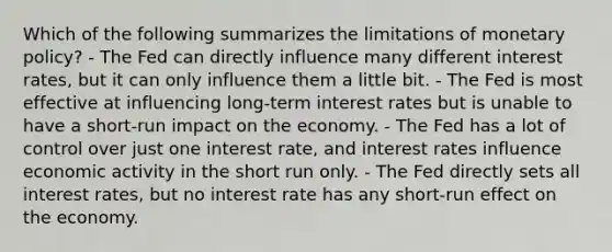 Which of the following summarizes the limitations of <a href='https://www.questionai.com/knowledge/kEE0G7Llsx-monetary-policy' class='anchor-knowledge'>monetary policy</a>? - The Fed can directly influence many different interest rates, but it can only influence them a little bit. - The Fed is most effective at influencing long-term interest rates but is unable to have a short-run impact on the economy. - The Fed has a lot of control over just one interest rate, and interest rates influence economic activity in the short run only. - The Fed directly sets all interest rates, but no interest rate has any short-run effect on the economy.