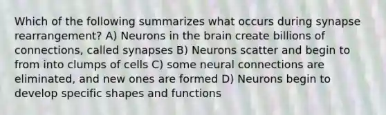 Which of the following summarizes what occurs during synapse rearrangement? A) Neurons in the brain create billions of connections, called synapses B) Neurons scatter and begin to from into clumps of cells C) some neural connections are eliminated, and new ones are formed D) Neurons begin to develop specific shapes and functions