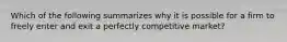 Which of the following summarizes why it is possible for a firm to freely enter and exit a perfectly competitive market?