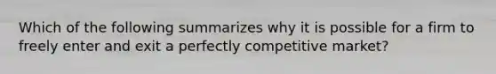 Which of the following summarizes why it is possible for a firm to freely enter and exit a perfectly competitive market?