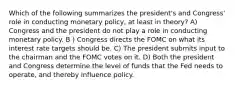 Which of the following summarizes the president's and Congress' role in conducting monetary policy, at least in theory? A) Congress and the president do not play a role in conducting monetary policy. B ) Congress directs the FOMC on what its interest rate targets should be. C) The president submits input to the chairman and the FOMC votes on it. D) Both the president and Congress determine the level of funds that the Fed needs to operate, and thereby influence policy.