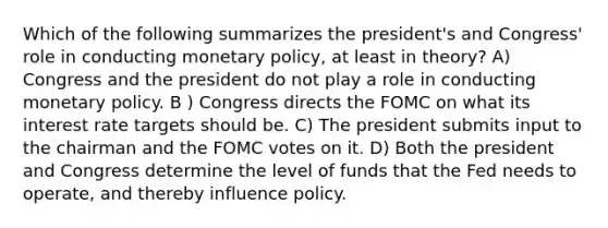 Which of the following summarizes the president's and Congress' role in conducting monetary policy, at least in theory? A) Congress and the president do not play a role in conducting monetary policy. B ) Congress directs the FOMC on what its interest rate targets should be. C) The president submits input to the chairman and the FOMC votes on it. D) Both the president and Congress determine the level of funds that the Fed needs to operate, and thereby influence policy.