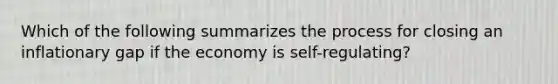 Which of the following summarizes the process for closing an inflationary gap if the economy is self-regulating?