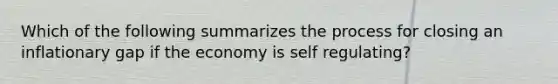 Which of the following summarizes the process for closing an inflationary gap if the economy is self regulating?