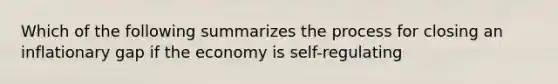 Which of the following summarizes the process for closing an inflationary gap if the economy is self-regulating