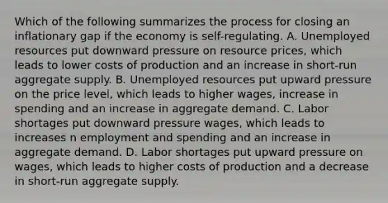 Which of the following summarizes the process for closing an inflationary gap if the economy is self-regulating. A. Unemployed resources put downward pressure on resource prices, which leads to lower costs of production and an increase in short-run aggregate supply. B. Unemployed resources put upward pressure on the price level, which leads to higher wages, increase in spending and an increase in aggregate demand. C. Labor shortages put downward pressure wages, which leads to increases n employment and spending and an increase in aggregate demand. D. Labor shortages put upward pressure on wages, which leads to higher costs of production and a decrease in short-run aggregate supply.