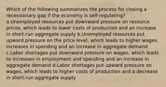 Which of the following summarizes the process for closing a recessionary gap if the economy is self-regulating? a.Unemployed resources put downward pressure on resource prices, which leads to lower costs of production and an increase in short-run aggregate supply b.Unemployed resources put upward pressure on the price level, which leads to higher wages, increases in spending and an increase in aggregate demand c.Labor shortages put downward pressure on wages, which leads to increases in employment and spending and an increase in aggregate demand d.Labor shortages put upward pressure on wages, which leads to higher costs of production and a decrease in short-run aggregate supply