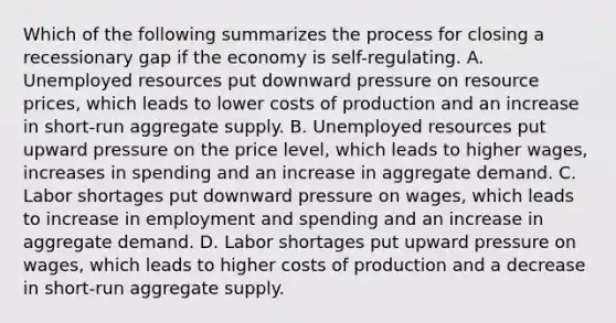 Which of the following summarizes the process for closing a recessionary gap if the economy is self-regulating. A. Unemployed resources put downward pressure on resource prices, which leads to lower costs of production and an increase in short-run aggregate supply. B. Unemployed resources put upward pressure on the price level, which leads to higher wages, increases in spending and an increase in aggregate demand. C. Labor shortages put downward pressure on wages, which leads to increase in employment and spending and an increase in aggregate demand. D. Labor shortages put upward pressure on wages, which leads to higher costs of production and a decrease in short-run aggregate supply.