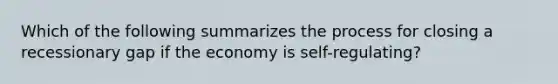 Which of the following summarizes the process for closing a recessionary gap if the economy is self-regulating?