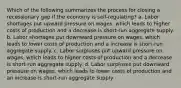 Which of the following summarizes the process for closing a recessionary gap if the economy is self-regulating? a. Labor shortages put upward pressure on wages, which leads to higher costs of production and a decrease is short-run aggregate supply. b. Labor shortages put downward pressure on wages, which leads to lower costs of production and a increase is short-run aggregate supply. c. Labor surpluses put upward pressure on wages, which leads to higher costs of production and a decrease is short-run aggregate supply. d. Labor surpluses put downward pressure on wages, which leads to lower costs of production and an increase is short-run aggregate supply