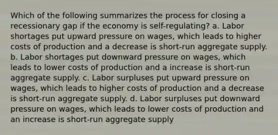 Which of the following summarizes the process for closing a recessionary gap if the economy is self-regulating? a. Labor shortages put upward pressure on wages, which leads to higher costs of production and a decrease is short-run aggregate supply. b. Labor shortages put downward pressure on wages, which leads to lower costs of production and a increase is short-run aggregate supply. c. Labor surpluses put upward pressure on wages, which leads to higher costs of production and a decrease is short-run aggregate supply. d. Labor surpluses put downward pressure on wages, which leads to lower costs of production and an increase is short-run aggregate supply