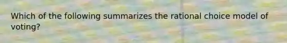 Which of the following summarizes the rational choice model of voting?