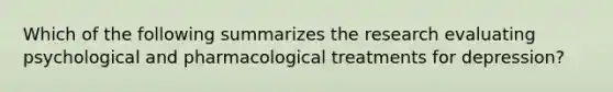 Which of the following summarizes the research evaluating psychological and pharmacological treatments for depression?