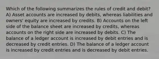 Which of the following summarizes the rules of credit and debit? A) Asset accounts are increased by debits, whereas liabilities and owners' equity are increased by credits. B) Accounts on the left side of the balance sheet are increased by credits, whereas accounts on the right side are increased by debits. C) The balance of a ledger account is increased by debit entries and is decreased by credit entries. D) The balance of a ledger account is increased by credit entries and is decreased by debit entries.