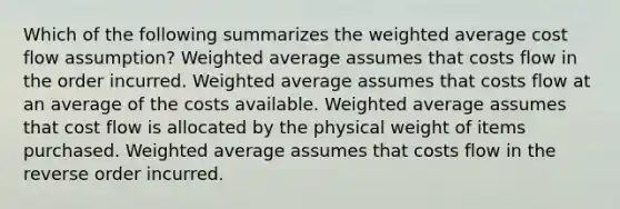 Which of the following summarizes the weighted average cost flow assumption? Weighted average assumes that costs flow in the order incurred. Weighted average assumes that costs flow at an average of the costs available. Weighted average assumes that cost flow is allocated by the physical weight of items purchased. Weighted average assumes that costs flow in the reverse order incurred.