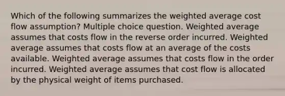 Which of the following summarizes the weighted average cost flow assumption? Multiple choice question. Weighted average assumes that costs flow in the reverse order incurred. Weighted average assumes that costs flow at an average of the costs available. Weighted average assumes that costs flow in the order incurred. Weighted average assumes that cost flow is allocated by the physical weight of items purchased.