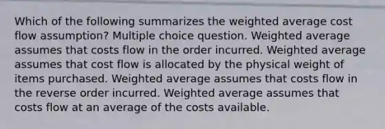 Which of the following summarizes the weighted average cost flow assumption? Multiple choice question. Weighted average assumes that costs flow in the order incurred. Weighted average assumes that cost flow is allocated by the physical weight of items purchased. Weighted average assumes that costs flow in the reverse order incurred. Weighted average assumes that costs flow at an average of the costs available.