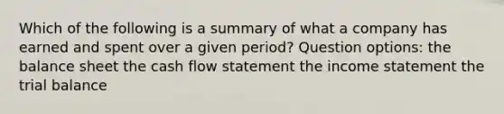 Which of the following is a summary of what a company has earned and spent over a given period? Question options: the balance sheet the cash flow statement the income statement the trial balance