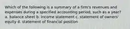 Which of the following is a summary of a firm's revenues and expenses during a specified accounting period, such as a year? a. balance sheet b. income statement c. statement of owners' equity d. statement of financial position