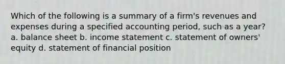 Which of the following is a summary of a firm's revenues and expenses during a specified accounting period, such as a year? a. balance sheet b. income statement c. statement of owners' equity d. statement of financial position