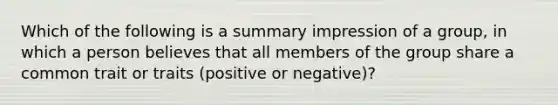 Which of the following is a summary impression of a group, in which a person believes that all members of the group share a common trait or traits (positive or negative)?