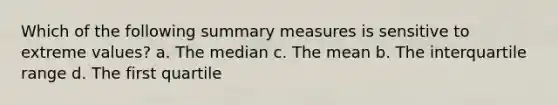 Which of the following summary measures is sensitive to extreme values? a. The median c. The mean b. The interquartile range d. The first quartile