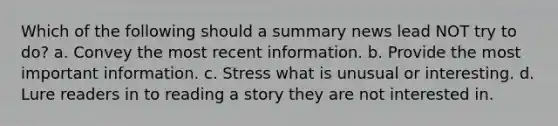 Which of the following should a summary news lead NOT try to do? a. Convey the most recent information. b. Provide the most important information. c. Stress what is unusual or interesting. d. Lure readers in to reading a story they are not interested in.