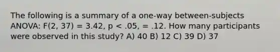 The following is a summary of a one-way between-subjects ANOVA: F(2, 37) = 3.42, p < .05, = .12. How many participants were observed in this study? A) 40 B) 12 C) 39 D) 37