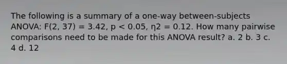 The following is a summary of a one-way between-subjects ANOVA: F(2, 37) = 3.42, p < 0.05, η2 = 0.12. How many pairwise comparisons need to be made for this ANOVA result? a. 2 b. 3 c. 4 d. 12