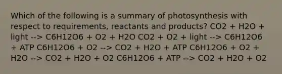 Which of the following is a summary of photosynthesis with respect to requirements, reactants and products? CO2 + H2O + light --> C6H12O6 + O2 + H2O CO2 + O2 + light --> C6H12O6 + ATP C6H12O6 + O2 --> CO2 + H2O + ATP C6H12O6 + O2 + H2O --> CO2 + H2O + O2 C6H12O6 + ATP --> CO2 + H2O + O2