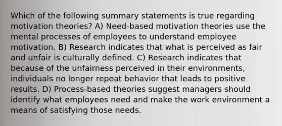 Which of the following summary statements is true regarding motivation theories? A) Need-based motivation theories use the mental processes of employees to understand employee motivation. B) Research indicates that what is perceived as fair and unfair is culturally defined. C) Research indicates that because of the unfairness perceived in their environments, individuals no longer repeat behavior that leads to positive results. D) Process-based theories suggest managers should identify what employees need and make the work environment a means of satisfying those needs.