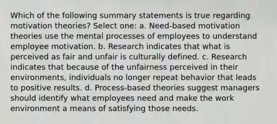 Which of the following summary statements is true regarding motivation theories? Select one: a. Need-based motivation theories use the mental processes of employees to understand employee motivation. b. Research indicates that what is perceived as fair and unfair is culturally defined. c. Research indicates that because of the unfairness perceived in their environments, individuals no longer repeat behavior that leads to positive results. d. Process-based theories suggest managers should identify what employees need and make the work environment a means of satisfying those needs.