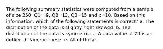 The following summary statistics were computed from a sample of size 250: Q1= 9, Q2=13, Q3=15 and x=10. Based on this information, which of the following statements is correct? a. The distribution of the data is slightly right-skewed. b. The distribution of the data is symmetric. c. A data value of 20 is an outlier. d. None of these. e. All of these.