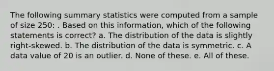 The following summary statistics were computed from a sample of size 250: . Based on this information, which of the following statements is correct? a. The distribution of the data is slightly right-skewed. b. The distribution of the data is symmetric. c. A data value of 20 is an outlier. d. None of these. e. All of these.