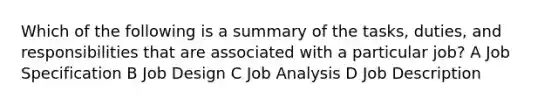 Which of the following is a summary of the tasks, duties, and responsibilities that are associated with a particular job? A Job Specification B Job Design C Job Analysis D Job Description