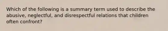 Which of the following is a summary term used to describe the abusive, neglectful, and disrespectful relations that children often confront?