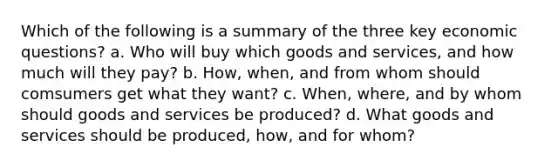 Which of the following is a summary of the three key economic questions? a. Who will buy which goods and services, and how much will they pay? b. How, when, and from whom should comsumers get what they want? c. When, where, and by whom should goods and services be produced? d. What goods and services should be produced, how, and for whom?