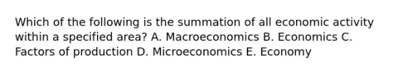 Which of the following is the summation of all economic activity within a specified area? A. Macroeconomics B. Economics C. Factors of production D. Microeconomics E. Economy