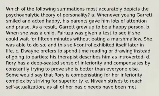 Which of the following summations most accurately depicts the psychoanalytic theory of personality? a. Whenever young Garrett smiled and acted happy, his parents gave him lots of attention and praise. As a result, Garrett grew up to be a happy person. b. When she was a child, Fairuza was given a test to see if she could wait for fifteen minutes without eating a marshmallow. She was able to do so, and this self-control exhibited itself later in life. c. Dwayne prefers to spend time reading or drawing instead of going to parties; his therapist describes him as introverted. d. Rory has a deep-seated sense of inferiority and compensates by constantly trying to prove she is better than everyone else. Some would say that Rory is compensating for her inferiority complex by striving for superiority. e. Niveah strives to reach self-actualization, as all of her basic needs have been met.