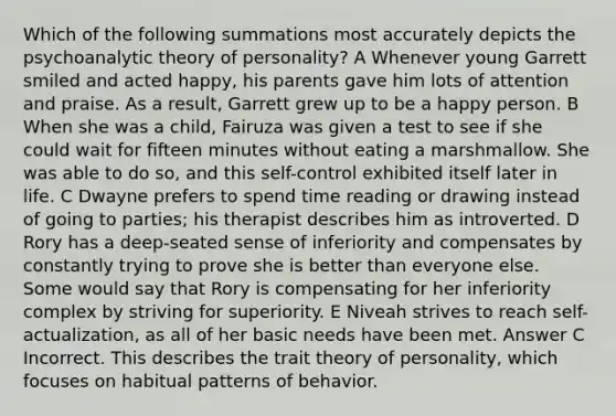 Which of the following summations most accurately depicts the psychoanalytic theory of personality? A Whenever young Garrett smiled and acted happy, his parents gave him lots of attention and praise. As a result, Garrett grew up to be a happy person. B When she was a child, Fairuza was given a test to see if she could wait for fifteen minutes without eating a marshmallow. She was able to do so, and this self-control exhibited itself later in life. C Dwayne prefers to spend time reading or drawing instead of going to parties; his therapist describes him as introverted. D Rory has a deep-seated sense of inferiority and compensates by constantly trying to prove she is better than everyone else. Some would say that Rory is compensating for her inferiority complex by striving for superiority. E Niveah strives to reach self-actualization, as all of her basic needs have been met. Answer C Incorrect. This describes the trait theory of personality, which focuses on habitual patterns of behavior.