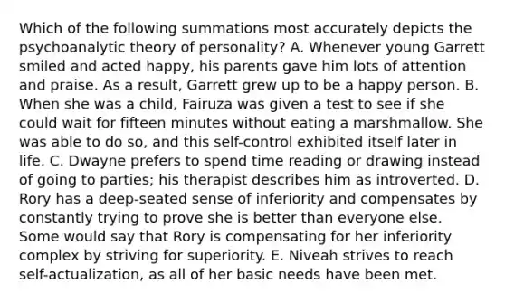 Which of the following summations most accurately depicts the psychoanalytic theory of personality? A. Whenever young Garrett smiled and acted happy, his parents gave him lots of attention and praise. As a result, Garrett grew up to be a happy person. B. When she was a child, Fairuza was given a test to see if she could wait for fifteen minutes without eating a marshmallow. She was able to do so, and this self-control exhibited itself later in life. C. Dwayne prefers to spend time reading or drawing instead of going to parties; his therapist describes him as introverted. D. Rory has a deep-seated sense of inferiority and compensates by constantly trying to prove she is better than everyone else. Some would say that Rory is compensating for her inferiority complex by striving for superiority. E. Niveah strives to reach self-actualization, as all of her basic needs have been met.