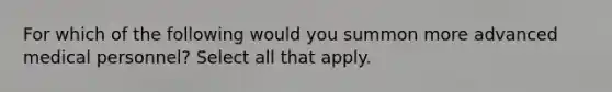 For which of the following would you summon more advanced medical personnel? Select all that apply.