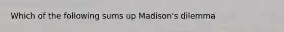 Which of the following sums up Madison's dilemma