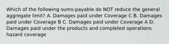 Which of the following sums-payable do NOT reduce the general aggregate limit? A. Damages paid under Coverage C B. Damages paid under Coverage B C. Damages paid under Coverage A D. Damages paid under the products and completed operations hazard coverage