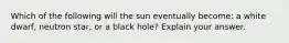 Which of the following will the sun eventually become: a white dwarf, neutron star, or a black hole? Explain your answer.