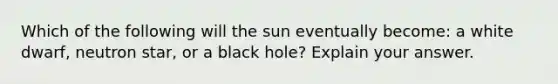 Which of the following will the sun eventually become: a white dwarf, neutron star, or a black hole? Explain your answer.