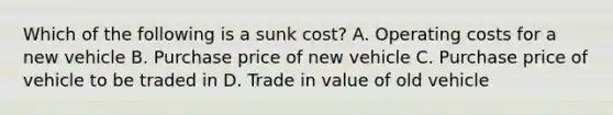 Which of the following is a sunk​ cost? A. Operating costs for a new vehicle B. Purchase price of new vehicle C. Purchase price of vehicle to be traded in D. Trade in value of old vehicle