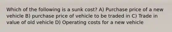 Which of the following is a sunk cost? A) Purchase price of a new vehicle B) purchase price of vehicle to be traded in C) Trade in value of old vehicle D) Operating costs for a new vehicle