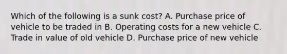 Which of the following is a sunk​ cost? A. Purchase price of vehicle to be traded in B. Operating costs for a new vehicle C. Trade in value of old vehicle D. Purchase price of new vehicle