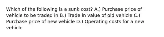 Which of the following is a sunk cost? A.) Purchase price of vehicle to be traded in B.) Trade in value of old vehicle C.) Purchase price of new vehicle D.) Operating costs for a new vehicle